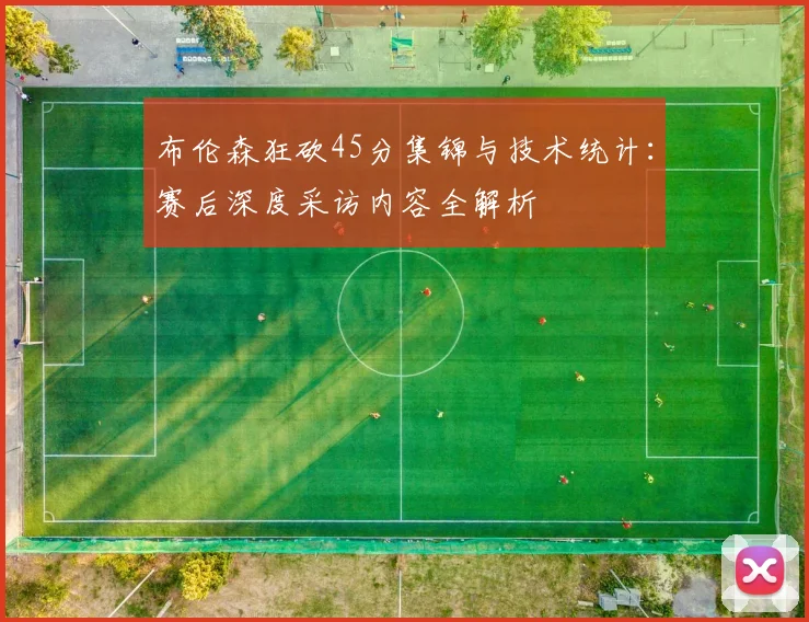 布伦森狂砍45分集锦与技术统计:赛后深度采访内容全解析