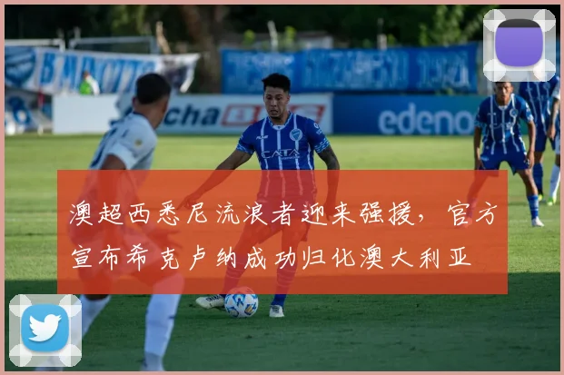 澳超西悉尼流浪者迎来强援,官方宣布希克卢纳成功归化澳大利亚