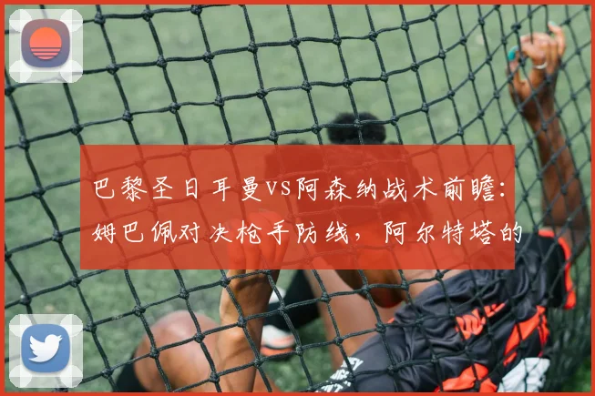 巴黎圣日耳曼vs阿森纳战术前瞻:姆巴佩对决枪手防线,阿尔特塔的欧冠决赛攻略