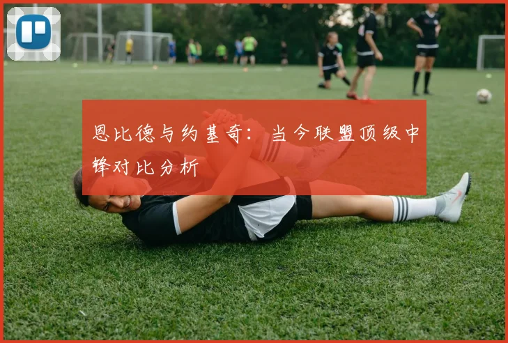 恩比德与约基奇：当今联盟顶级中锋对比分析