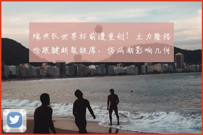 瑞典队世界杯前遭重创!主力隆格伦跟腱断裂缺席,伤病潮影响几何?
