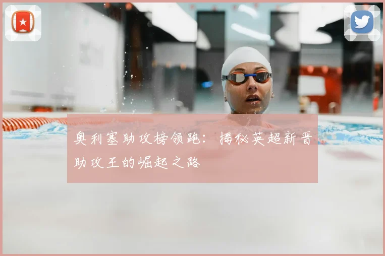 奥利塞助攻榜领跑：揭秘英超新晋助攻王的崛起之路