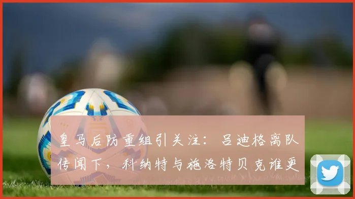 皇马后防重组引关注：吕迪格离队传闻下，科纳特与施洛特贝克谁更可能加盟？