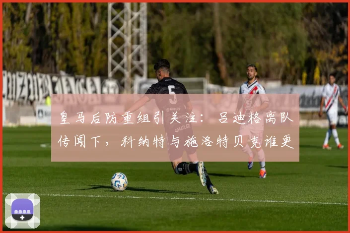 皇马后防重组引关注:吕迪格离队传闻下,科纳特与施洛特贝克谁更可能加盟?