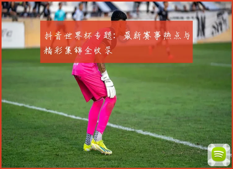 抖音世界杯专题:最新赛事热点与精彩集锦全收录