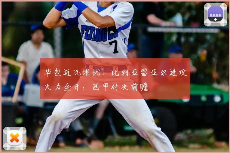 毕包近况堪忧!比利亚雷亚尔进攻火力全开,西甲对决前瞻