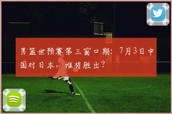 男篮世预赛第三窗口期：7月3日中国对日本，谁将胜出？