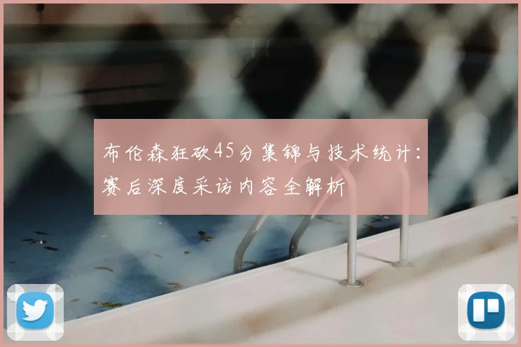 布伦森狂砍45分集锦与技术统计：赛后深度采访内容全解析